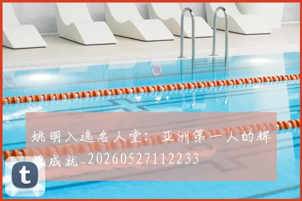 姚明入选名人堂:亚洲第一人的辉煌成就_20260527112233