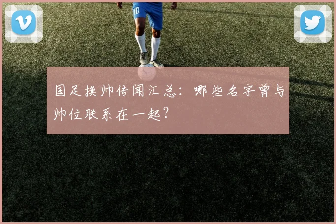 国足换帅传闻汇总：哪些名字曾与帅位联系在一起？