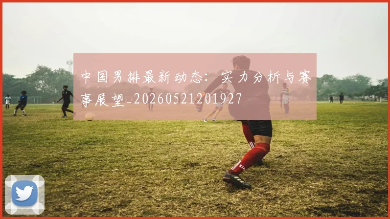 中国男排最新动态:实力分析与赛事展望_20260521201927
