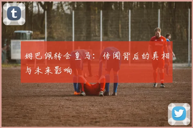 姆巴佩转会皇马：传闻背后的真相与未来影响