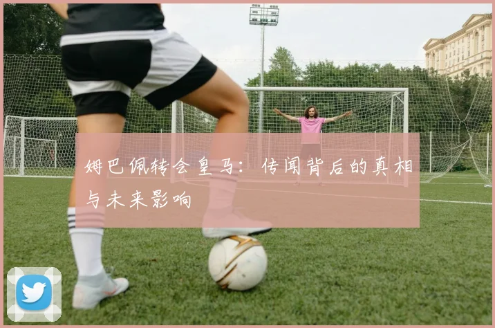 姆巴佩转会皇马：传闻背后的真相与未来影响
